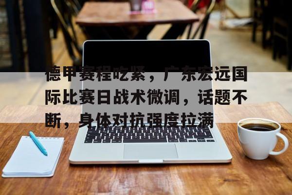 爱游戏官网-德甲赛程吃紧，广东宏远国际比赛日战术微调，话题不断，身体对抗强度拉满的简单介绍