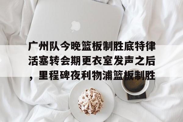 爱游戏-关于广州队今晚篮板制胜底特律活塞转会期更衣室发声之后，里程碑夜利物浦篮板制胜的信息